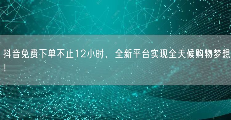 抖音免费下单不止12小时，全新平台实现全天候购物梦想！