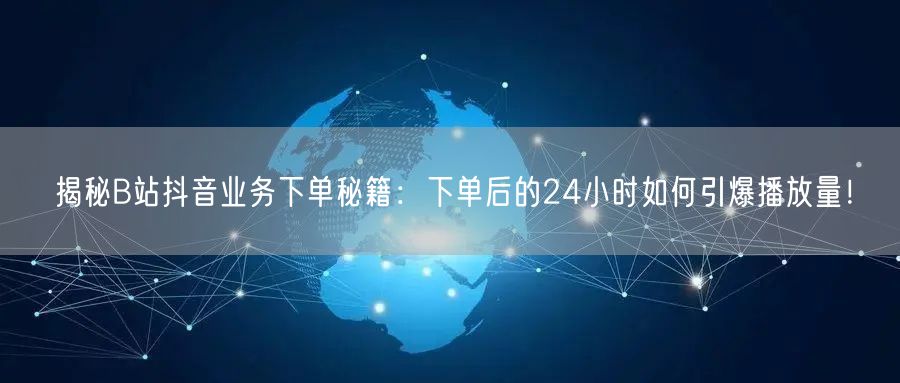 揭秘B站抖音业务下单秘籍：下单后的24小时如何引爆播放量！