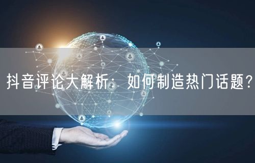 抖音评论大解析：如何制造热门话题？