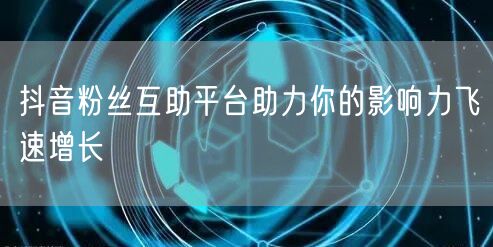 抖音粉丝互助平台助力你的影响力飞速增长