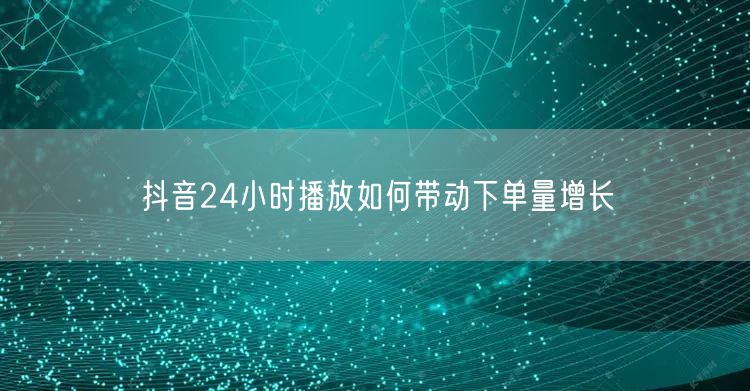 抖音24小时播放如何带动下单量增长