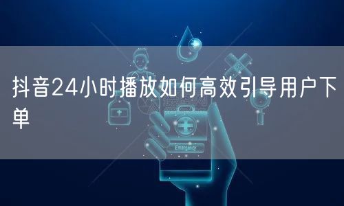 抖音24小时播放如何高效引导用户下单
