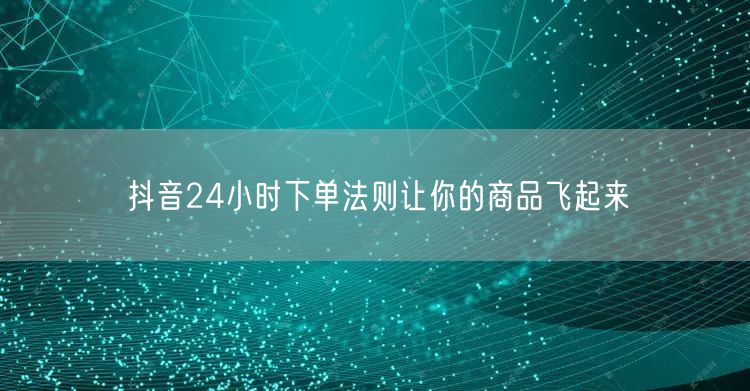 抖音24小时下单法则让你的商品飞起来