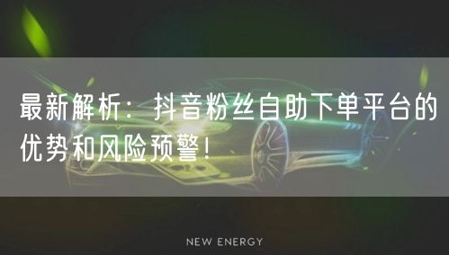 最新解析：抖音粉丝自助下单平台的优势和风险预警！