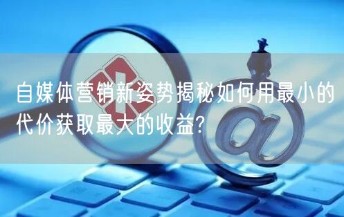 自媒体营销新姿势揭秘如何用最小的代价获取最大的收益?