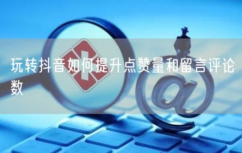 玩转抖音如何提升点赞量和留言评论数