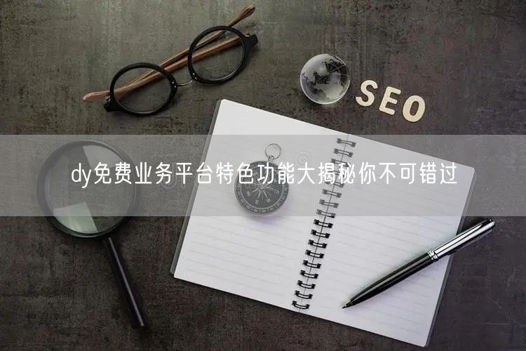 dy免费业务平台特色功能大揭秘你不可错过