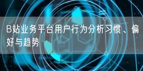 B站业务平台用户行为分析习惯、偏好与趋势
