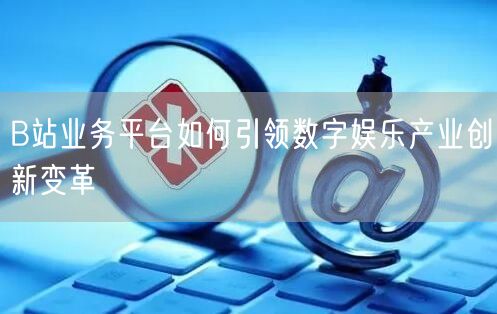 B站业务平台如何引领数字娱乐产业创新变革