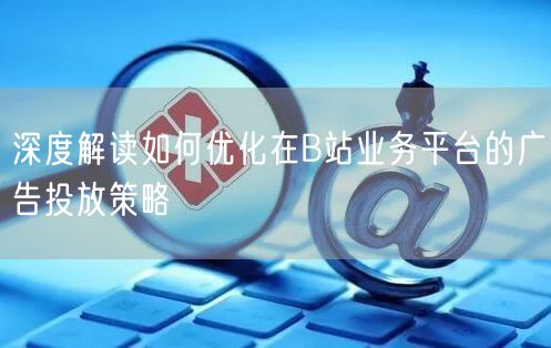 深度解读如何优化在B站业务平台的广告投放策略