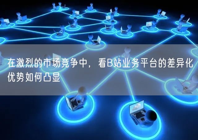 在激烈的市场竞争中，看B站业务平台的差异化优势如何凸显