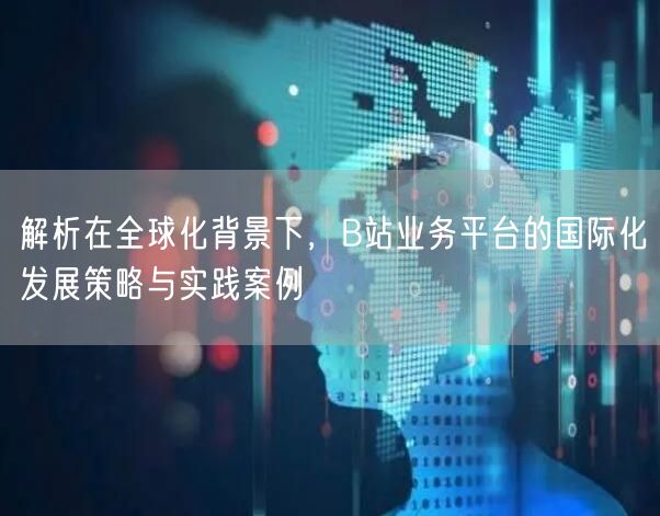 解析在全球化背景下，B站业务平台的国际化发展策略与实践案例