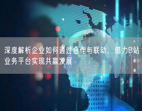 深度解析企业如何通过合作与联动，借力B站业务平台实现共赢发展