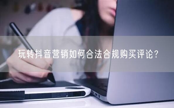 玩转抖音营销如何合法合规购买评论？