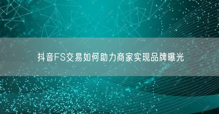 抖音FS交易如何助力商家实现品牌曝光