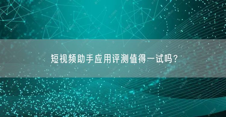 短视频助手应用评测值得一试吗？