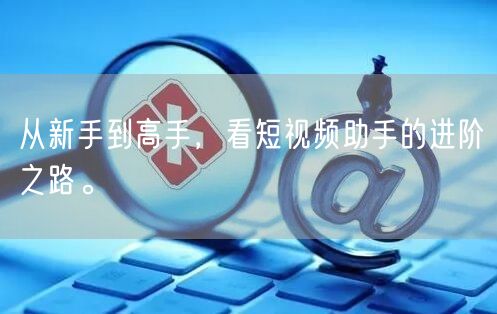 从新手到高手，看短视频助手的进阶之路。