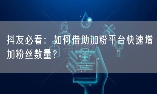 抖友必看：如何借助加粉平台快速增加粉丝数量？