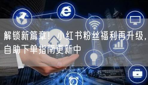 解锁新篇章！小红书粉丝福利再升级，自助下单指南更新中