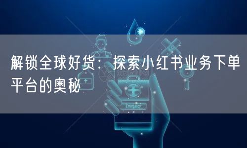 解锁全球好货：探索小红书业务下单平台的奥秘