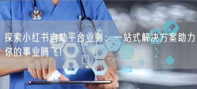 探索小红书自助平台业务：一站式解决方案助力你的事业腾飞！