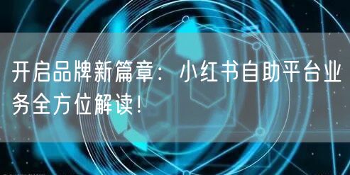 开启品牌新篇章：小红书自助平台业务全方位解读！