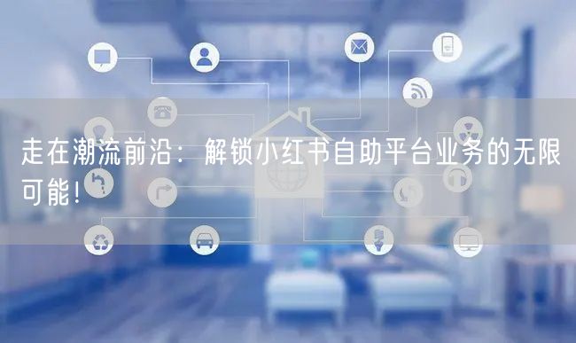 走在潮流前沿：解锁小红书自助平台业务的无限可能！