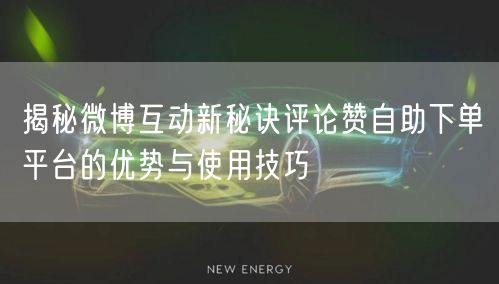 揭秘微博互动新秘诀评论赞自助下单平台的优势与使用技巧