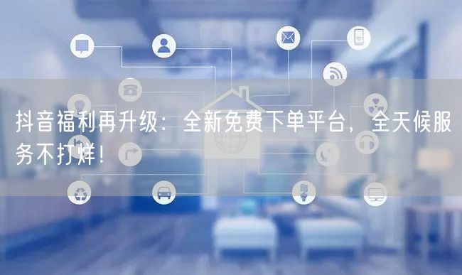 抖音福利再升级：全新免费下单平台，全天候服务不打烊！