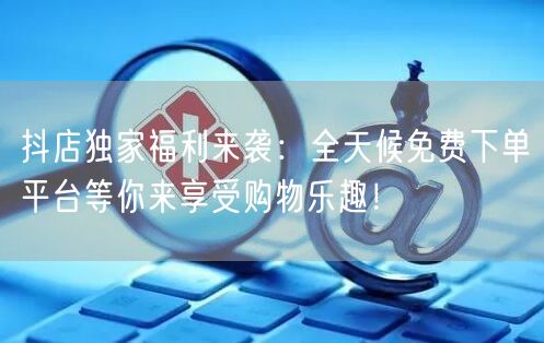 抖店独家福利来袭：全天候免费下单平台等你来享受购物乐趣！