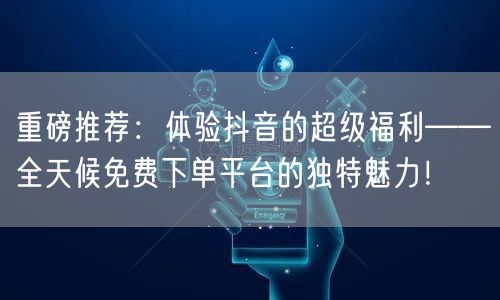 重磅推荐：体验抖音的超级福利——全天候免费下单平台的独特魅力！