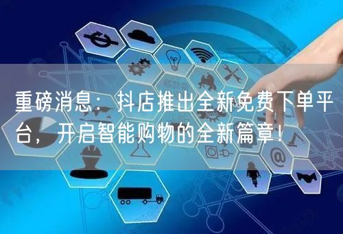 重磅消息：抖店推出全新免费下单平台，开启智能购物的全新篇章！