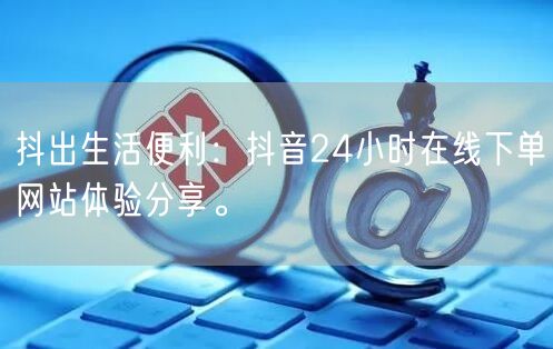 抖出生活便利：抖音24小时在线下单网站体验分享。