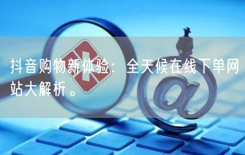 抖音购物新体验：全天候在线下单网站大解析。
