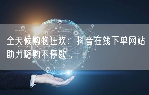 全天候购物狂欢：抖音在线下单网站助力嗨购不停歇。