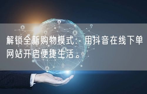 解锁全新购物模式：用抖音在线下单网站开启便捷生活。