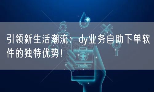 引领新生活潮流：dy业务自助下单软件的独特优势！