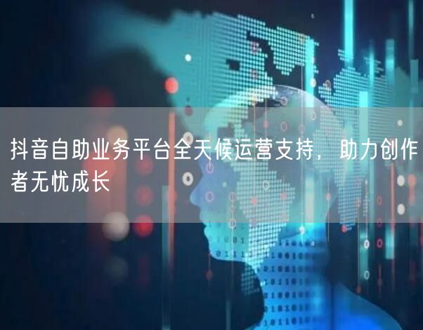 抖音自助业务平台全天候运营支持，助力创作者无忧成长