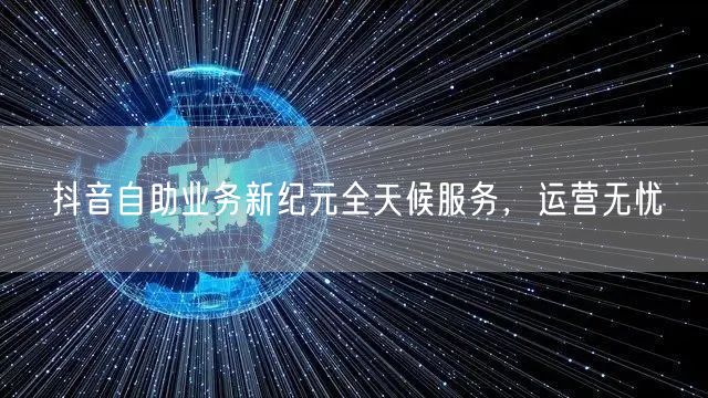 抖音自助业务新纪元全天候服务，运营无忧