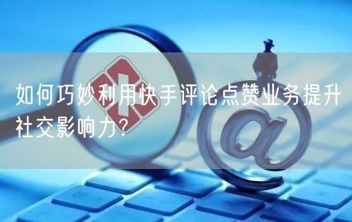 如何巧妙利用快手评论点赞业务提升社交影响力？
