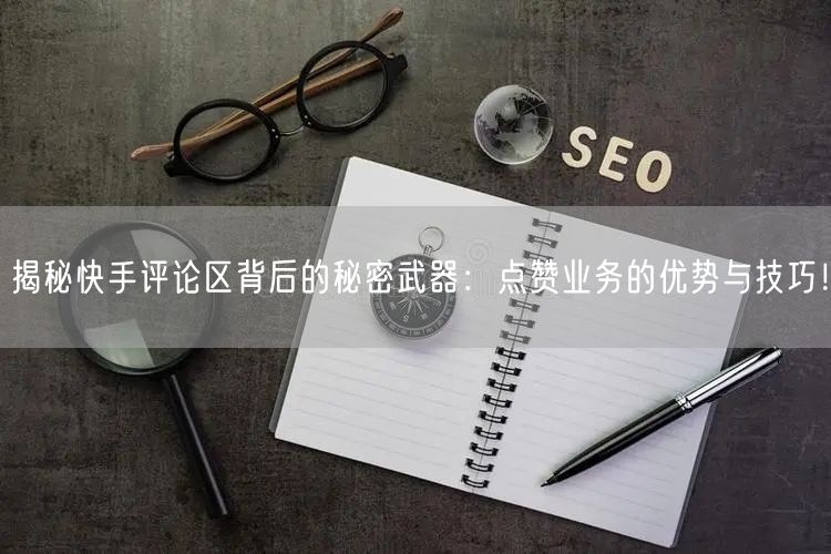揭秘快手评论区背后的秘密武器：点赞业务的优势与技巧！