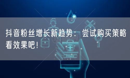 抖音粉丝增长新趋势：尝试购买策略看效果吧！