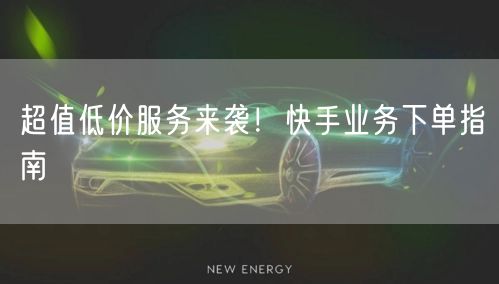 超值低价服务来袭！快手业务下单指南