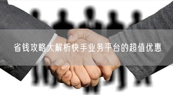 省钱攻略大解析快手业务平台的超值优惠