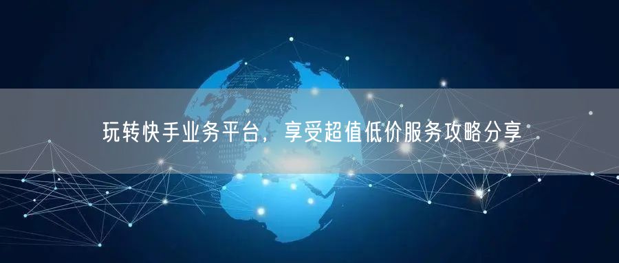 玩转快手业务平台，享受超值低价服务攻略分享