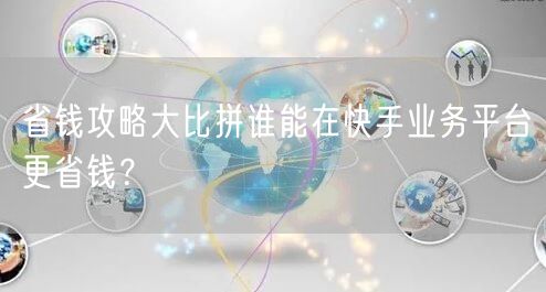 省钱攻略大比拼谁能在快手业务平台更省钱？