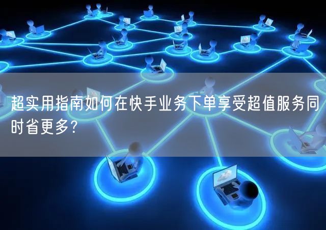 超实用指南如何在快手业务下单享受超值服务同时省更多？