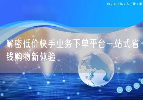 解密低价快手业务下单平台一站式省钱购物新体验