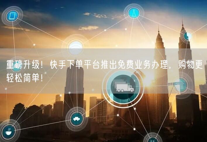 重磅升级！快手下单平台推出免费业务办理，购物更轻松简单！