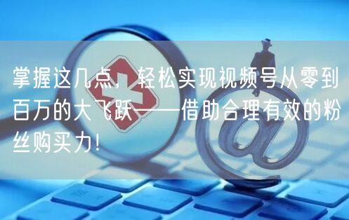 掌握这几点，轻松实现视频号从零到百万的大飞跃——借助合理有效的粉丝购买力！